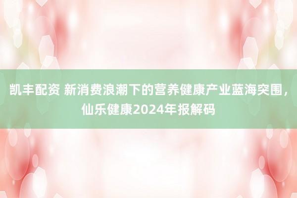 凯丰配资 新消费浪潮下的营养健康产业蓝海突围，仙乐健康2024年报解码