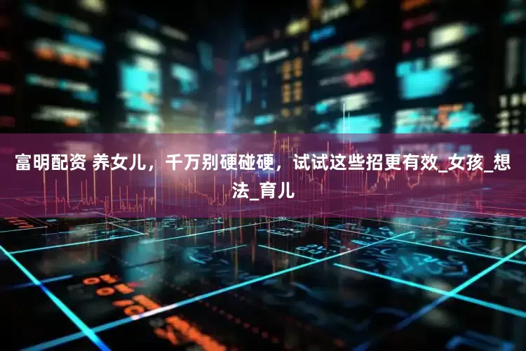 富明配资 养女儿，千万别硬碰硬，试试这些招更有效_女孩_想法_育儿