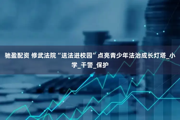 驰盈配资 修武法院“送法进校园”点亮青少年法治成长灯塔_小学_干警_保护