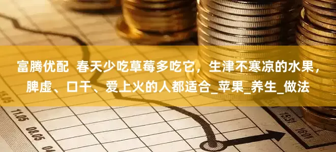 富腾优配  春天少吃草莓多吃它，生津不寒凉的水果，脾虚、口干、爱上火的人都适合_苹果_养生_做法