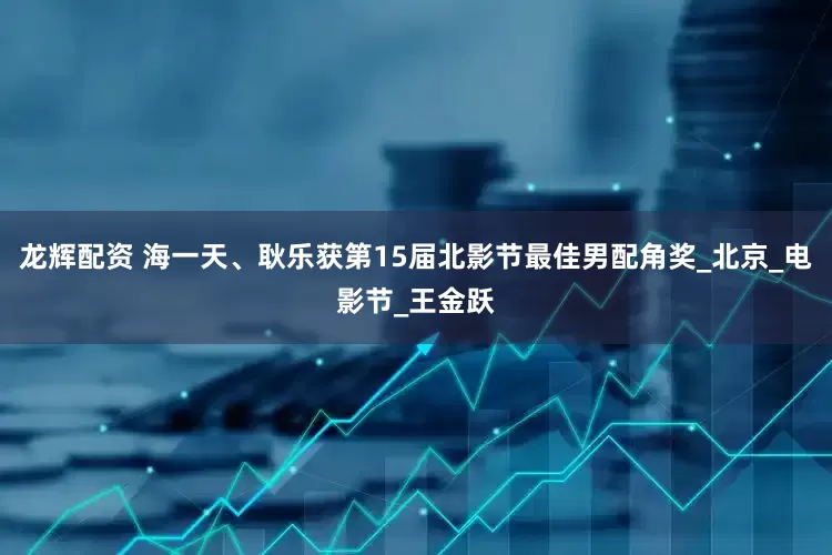 龙辉配资 海一天、耿乐获第15届北影节最佳男配角奖_北京_电影节_王金跃