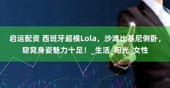 启运配资 西班牙超模Lola，沙滩比基尼侧卧，窈窕身姿魅力十足！_生活_阳光_女性
