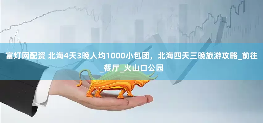 富灯网配资 北海4天3晚人均1000小包团，北海四天三晚旅游攻略_前往_餐厅_火山口公园
