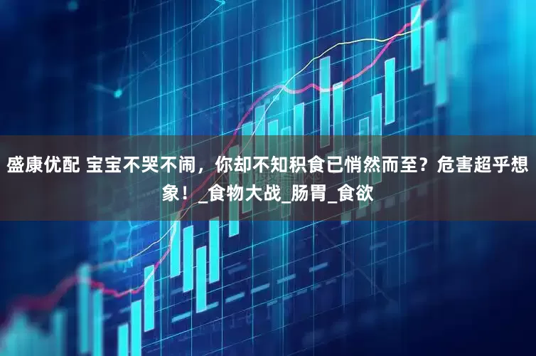 盛康优配 宝宝不哭不闹，你却不知积食已悄然而至？危害超乎想象！_食物大战_肠胃_食欲