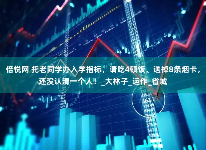 倍悦网 托老同学办入学指标，请吃4顿饭、送掉8条烟卡，还没认清一个人！_大林子_运作_省城