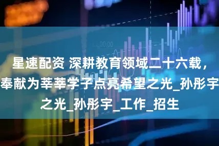 星速配资 深耕教育领域二十六载，他用坚守和奉献为莘莘学子点亮希望之光_孙彤宇_工作_招生