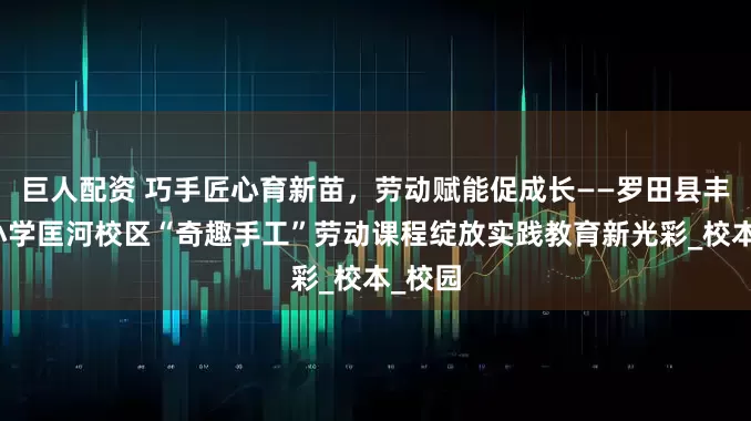 巨人配资 巧手匠心育新苗，劳动赋能促成长——罗田县丰衣坳小学匡河校区“奇趣手工”劳动课程绽放实践教育新光彩_校本_校园
