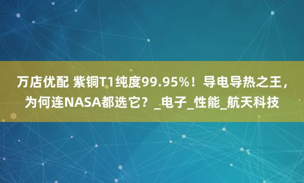 万店优配 紫铜T1纯度99.95%！导电导热之王，为何连NASA都选它？_电子_性能_航天科技