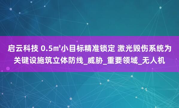 启云科技 0.5㎡小目标精准锁定 激光毁伤系统为关键设施筑立体防线_威胁_重要领域_无人机