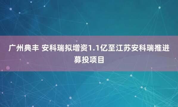 广州典丰 安科瑞拟增资1.1亿至江苏安科瑞推进募投项目