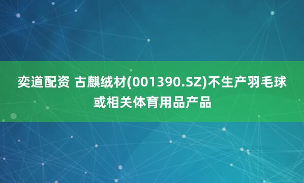 奕道配资 古麒绒材(001390.SZ)不生产羽毛球或相关体育用品产品