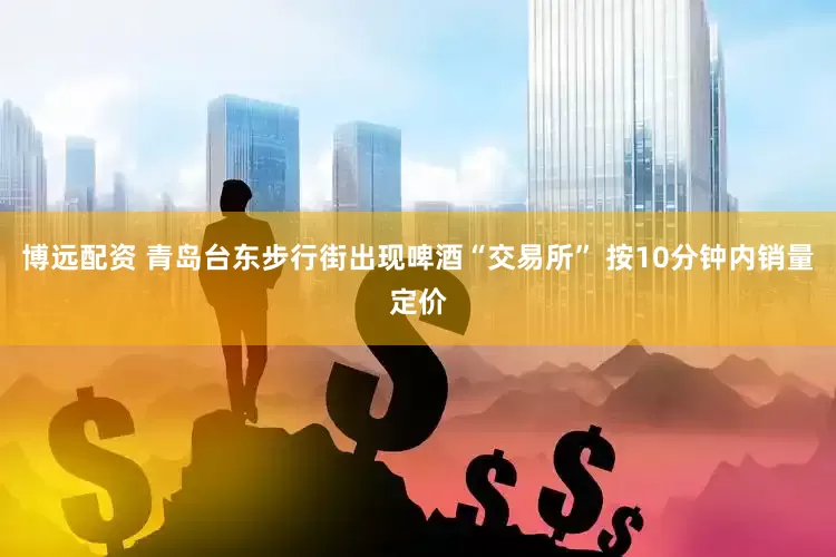 博远配资 青岛台东步行街出现啤酒“交易所” 按10分钟内销量定价