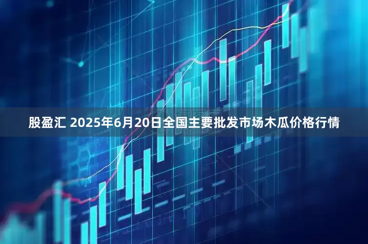 股盈汇 2025年6月20日全国主要批发市场木瓜价格行情