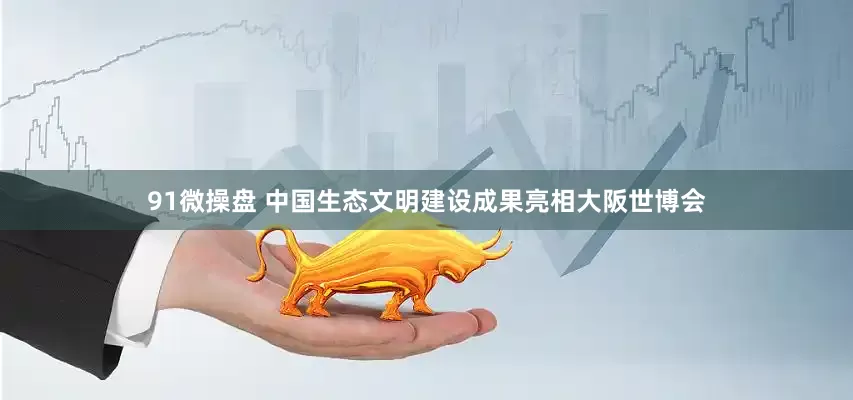 91微操盘 中国生态文明建设成果亮相大阪世博会