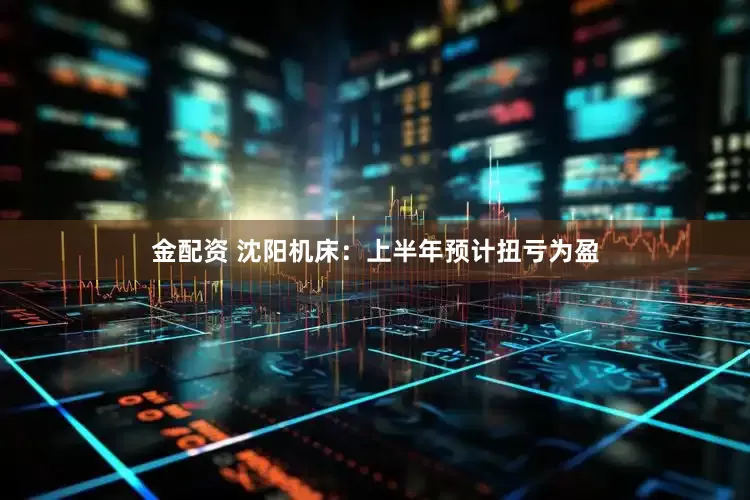 金配资 沈阳机床：上半年预计扭亏为盈