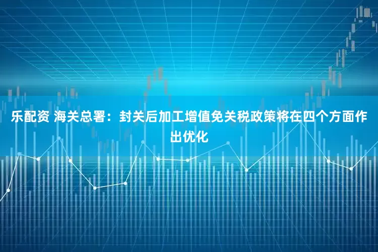 乐配资 海关总署：封关后加工增值免关税政策将在四个方面作出优化