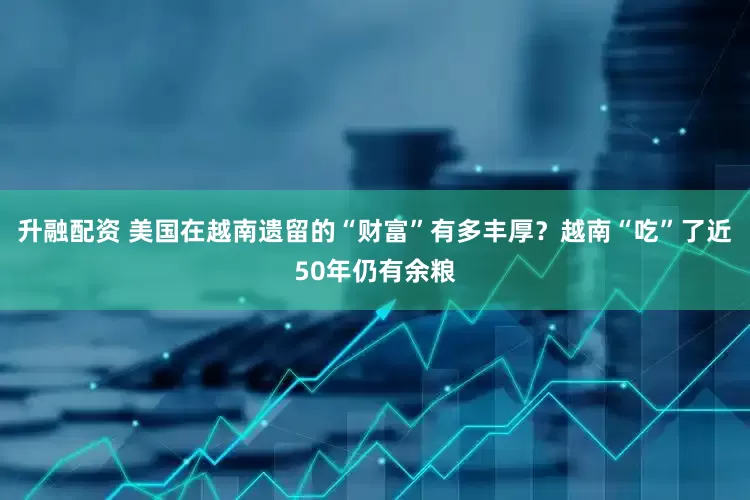 升融配资 美国在越南遗留的“财富”有多丰厚？越南“吃”了近50年仍有余粮