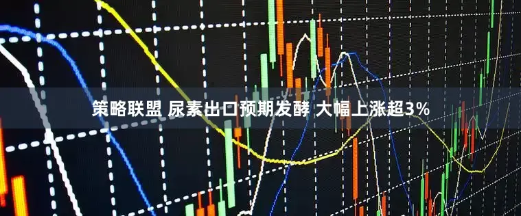 策略联盟 尿素出口预期发酵 大幅上涨超3%