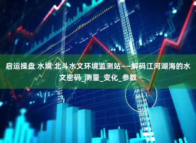启运操盘 水境 北斗水文环境监测站——解码江河湖海的水文密码_测量_变化_参数