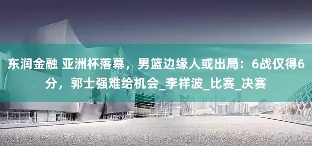 东润金融 亚洲杯落幕，男篮边缘人或出局：6战仅得6分，郭士强难给机会_李祥波_比赛_决赛
