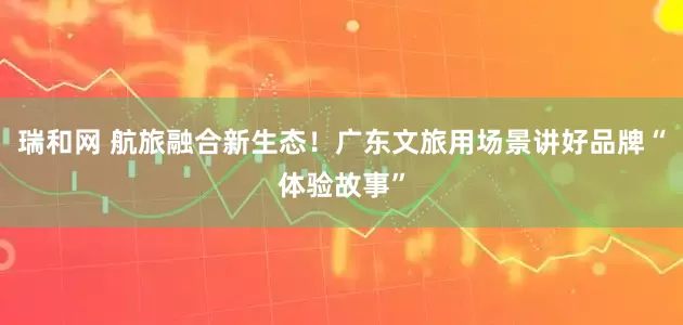 瑞和网 航旅融合新生态！广东文旅用场景讲好品牌“体验故事”