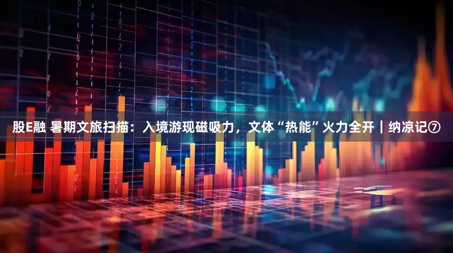 股E融 暑期文旅扫描：入境游现磁吸力，文体“热能”火力全开｜纳凉记⑦