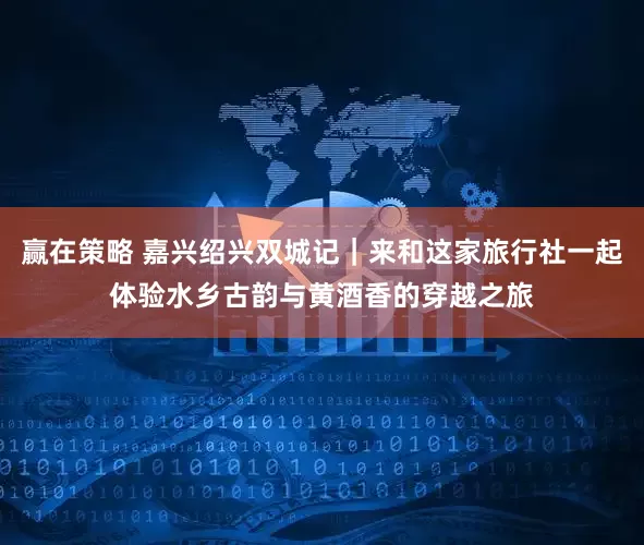 赢在策略 嘉兴绍兴双城记｜来和这家旅行社一起体验水乡古韵与黄酒香的穿越之旅