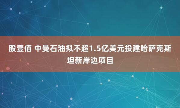 股壹佰 中曼石油拟不超1.5亿美元投建哈萨克斯坦新岸边项目