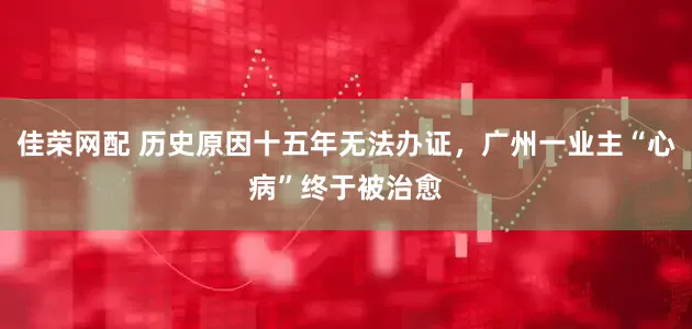 佳荣网配 历史原因十五年无法办证，广州一业主“心病”终于被治愈