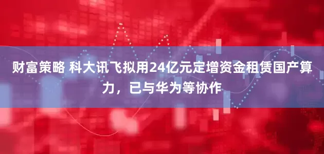 财富策略 科大讯飞拟用24亿元定增资金租赁国产算力，已与华为等协作