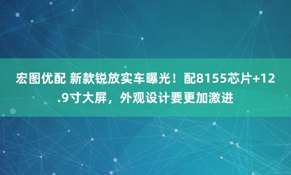 宏图优配 新款锐放实车曝光！配8155芯片+12.9寸大屏，外观设计要更加激进