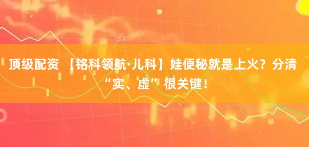 顶级配资 【铭科领航·儿科】娃便秘就是上火？分清 “实、虚” 很关键！